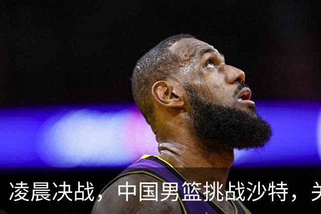 凌晨决战，中国男篮挑战沙特，关键时刻不能失误！